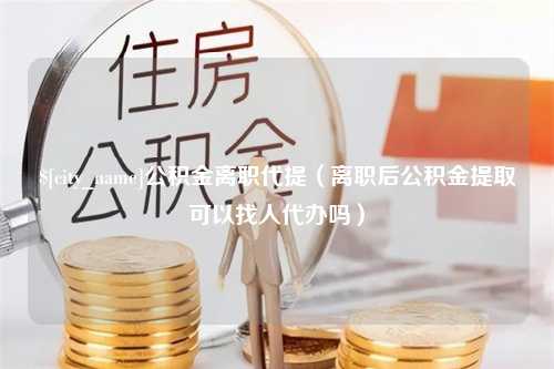 哈尔滨公积金离职代提（离职后公积金提取可以找人代办吗）