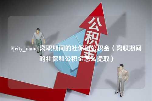 哈尔滨离职期间的社保和公积金（离职期间的社保和公积金怎么提取）